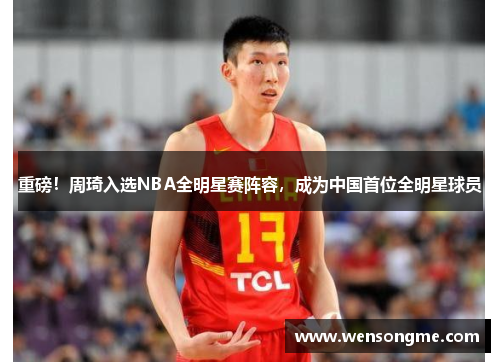 重磅！周琦入选NBA全明星赛阵容，成为中国首位全明星球员